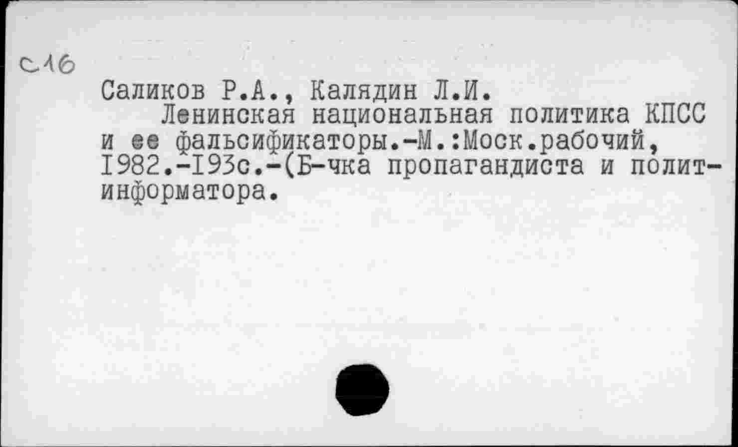 ﻿С46
Саликов Р.А., Калядин Л.И.
Ленинская национальная политика КПСС и ее фальсификаторы.-М.:Моск.рабочий, 1982.-193с.-(Б-чка пропагандиста и политинформатора.